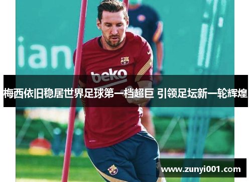 梅西依旧稳居世界足球第一档超巨 引领足坛新一轮辉煌