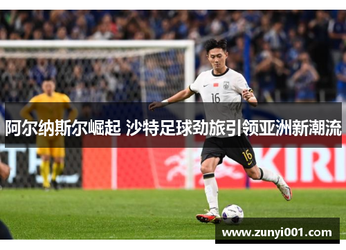 阿尔纳斯尔崛起 沙特足球劲旅引领亚洲新潮流