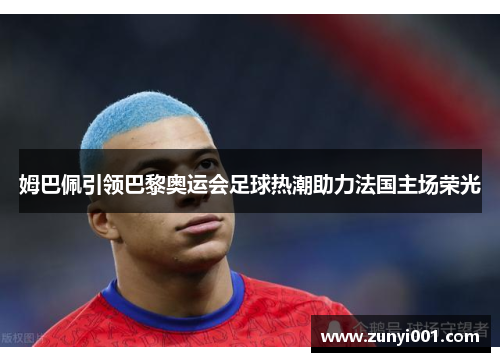 姆巴佩引领巴黎奥运会足球热潮助力法国主场荣光